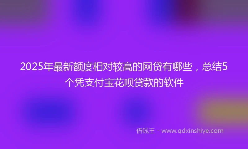 2025年最新额度相对较高的网贷有哪些，总结5个凭支付宝花呗贷款的软件