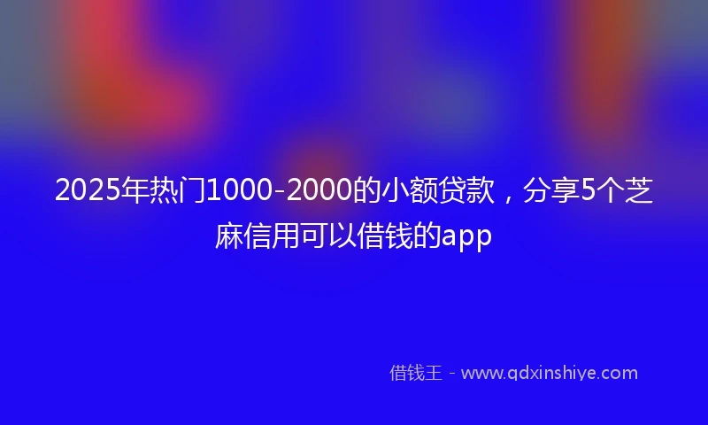 2025年热门1000-2000的小额贷款，分享5个芝麻信用可以借钱的app