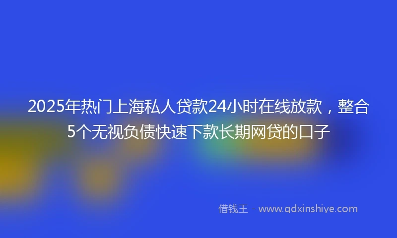 2025年热门上海私人贷款24小时在线放款，整合5个无视负债快速下款长期网贷的口子
