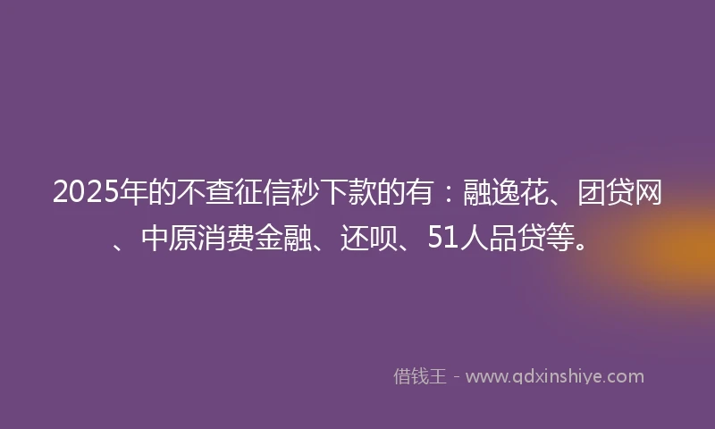 2025年的不查征信秒下款的有：融逸花、团贷网、中原消费金融、还呗、51人品贷等。