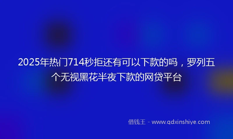 2025年热门714秒拒还有可以下款的吗，罗列五个无视黑花半夜下款的网贷平台
