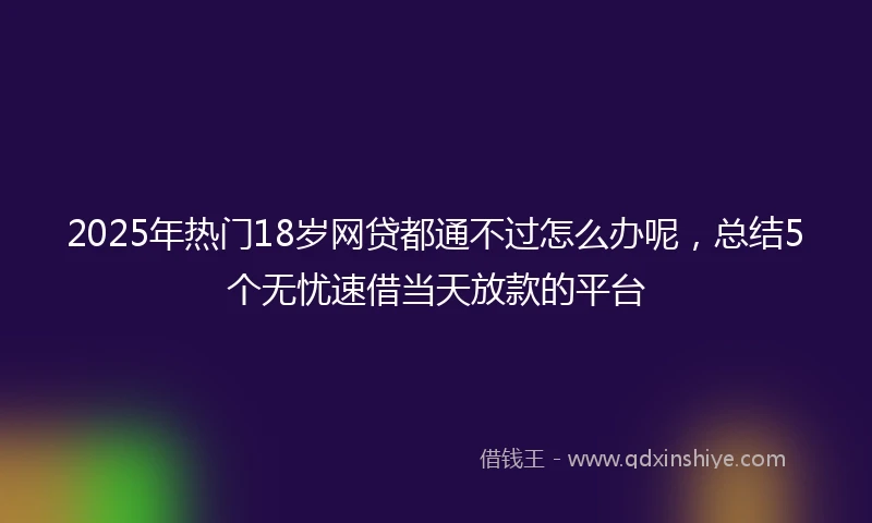 2025年热门18岁网贷都通不过怎么办呢，总结5个无忧速借当天放款的平台