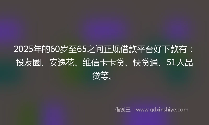 2025年的60岁至65之间正规借款平台好下款有：投友圈、安逸花、维信卡卡贷、快贷通、51人品贷等。