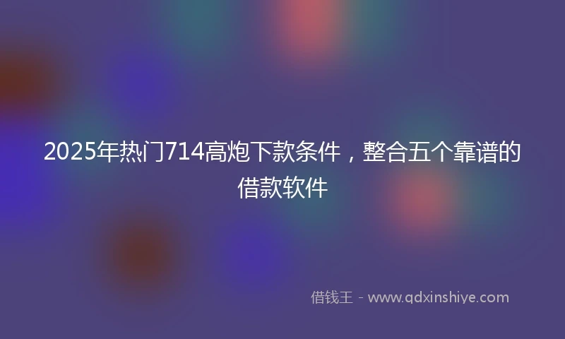2025年热门714高炮下款条件,整合五个靠谱的借款软件