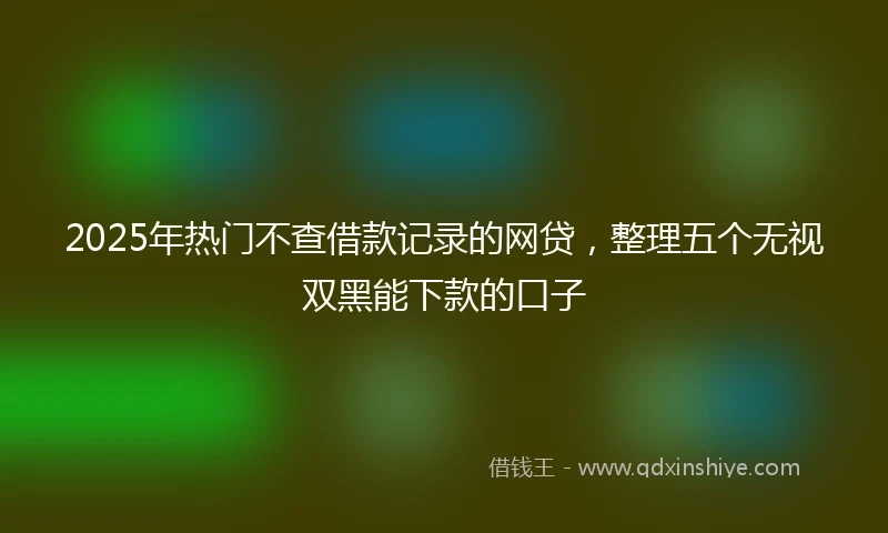 2025年热门不查借款记录的网贷，整理五个无视双黑能下款的口子