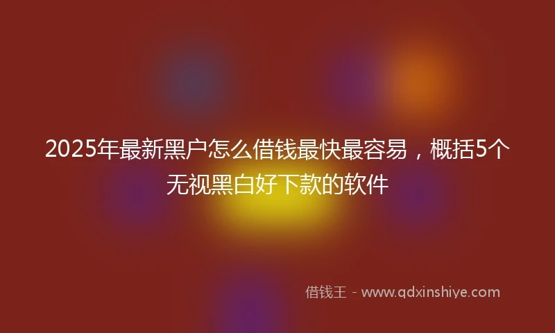 2025年最新黑户怎么借钱最快最容易，概括5个无视黑白好下款的软件