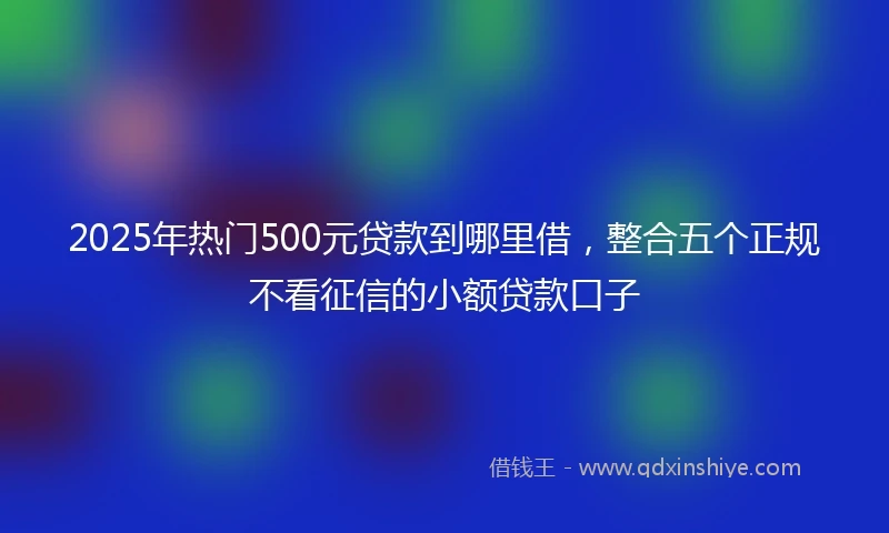 2025年热门500元贷款到哪里借，整合五个正规不看征信的小额贷款口子
