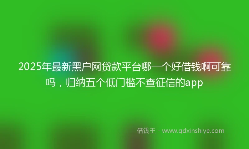 2025年最新黑户网贷款平台哪一个好借钱啊可靠吗，归纳五个低门槛不查征信的app
