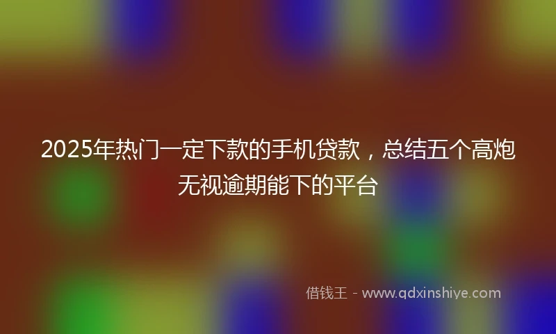 2025年热门一定下款的手机贷款，总结五个高炮无视逾期能下的平台