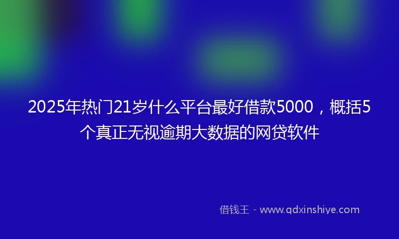 2025年热门21岁什么平台最好借款5000，概括5个真正无视逾期大数据的网贷软件