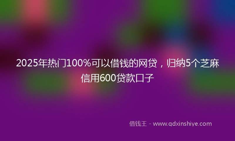 2025年热门100%可以借钱的网贷，归纳5个芝麻信用600贷款口子