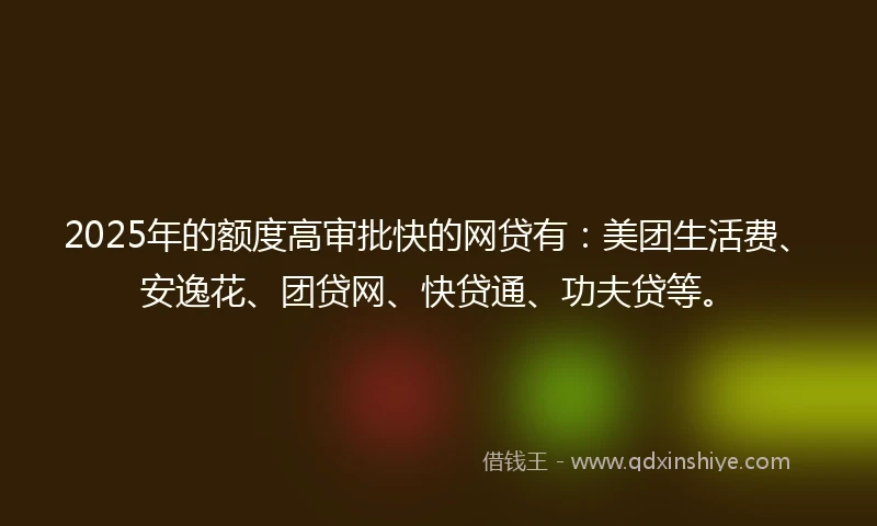 2025年的额度高审批快的网贷有：美团生活费、安逸花、团贷网、快贷通、功夫贷等。