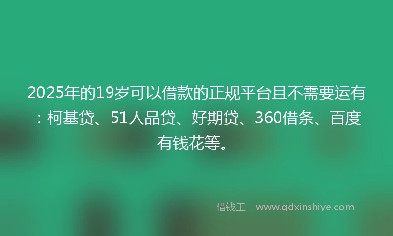 2025年的19岁可以借款的正规平台且不需要运有：柯基贷、51人品贷、好期贷、360借条、百度有钱花等。