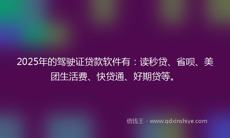 2025年的驾驶证贷款软件有：读秒贷、省呗、美团生活费、快贷通、好期贷等。