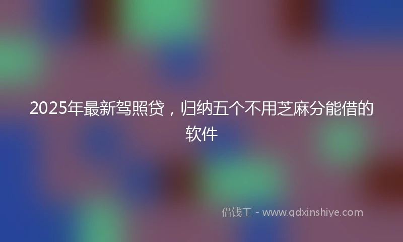 2025年最新驾照贷，归纳五个不用芝麻分能借的软件