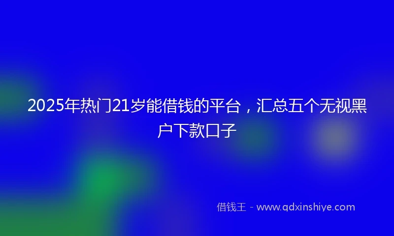 2025年热门21岁能借钱的平台，汇总五个无视黑户下款口子