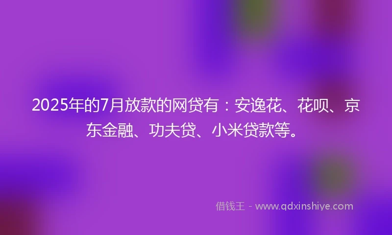 2025年的7月放款的网贷有:安逸花、花呗、京东金融、功夫贷、小米贷款等。