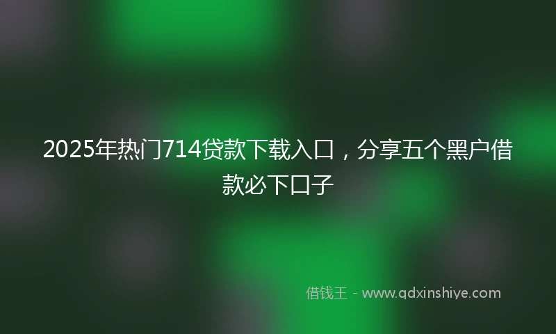 2025年热门714贷款下载入口，分享五个黑户借款必下口子