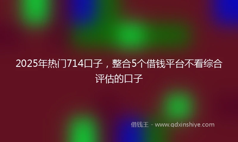 2025年热门714口子，整合5个借钱平台不看综合评估的口子