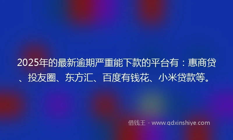 2025年的最新逾期严重能下款的平台有：惠商贷、投友圈、东方汇、百度有钱花、小米贷款等。