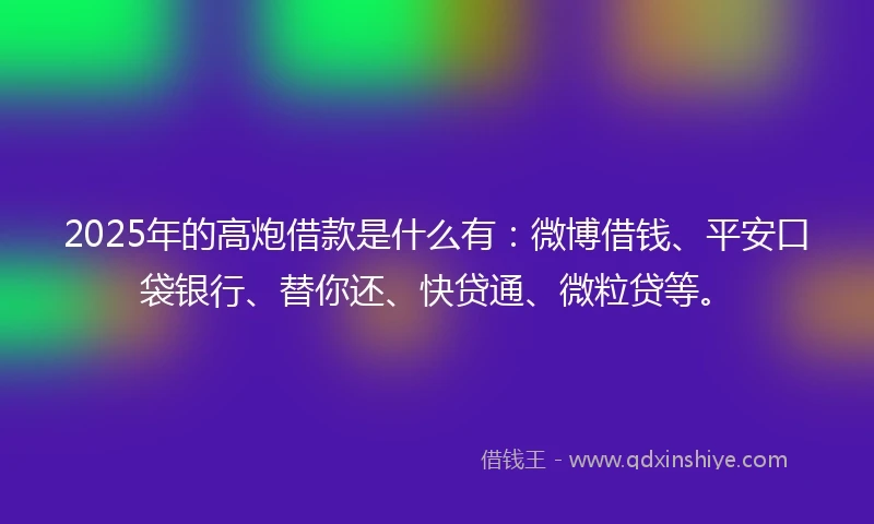 2025年的高炮借款是什么有：微博借钱、平安口袋银行、替你还、快贷通、微粒贷等。