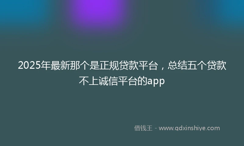 2025年最新那个是正规贷款平台，总结五个贷款不上诚信平台的app