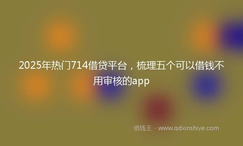 2025年热门714借贷平台，梳理五个可以借钱不用审核的app
