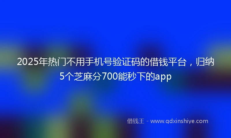 2025年热门不用手机号验证码的借钱平台，归纳5个芝麻分700能秒下的app