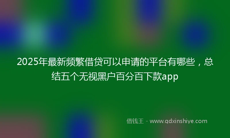 2025年最新频繁借贷可以申请的平台有哪些，总结五个无视黑户百分百下款app