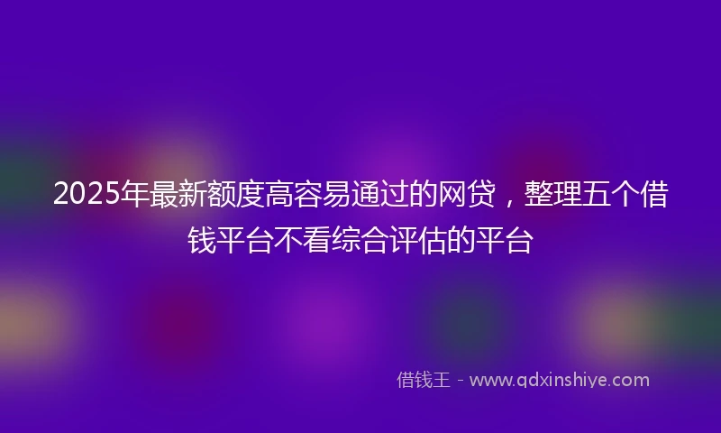 2025年最新额度高容易通过的网贷，整理五个借钱平台不看综合评估的平台