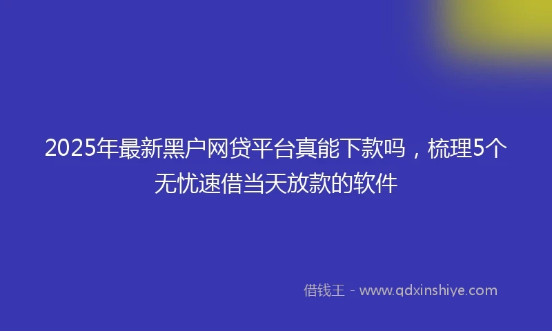 2025年最新黑户网贷平台真能下款吗，梳理5个无忧速借当天放款的软件