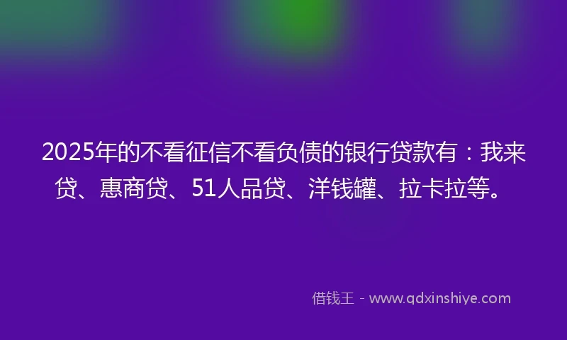 2025年的不看征信不看负债的银行贷款有：我来贷、惠商贷、51人品贷、洋钱罐、拉卡拉等。