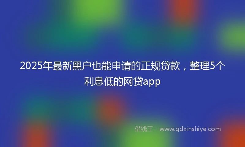 2025年最新黑户也能申请的正规贷款，整理5个利息低的网贷app