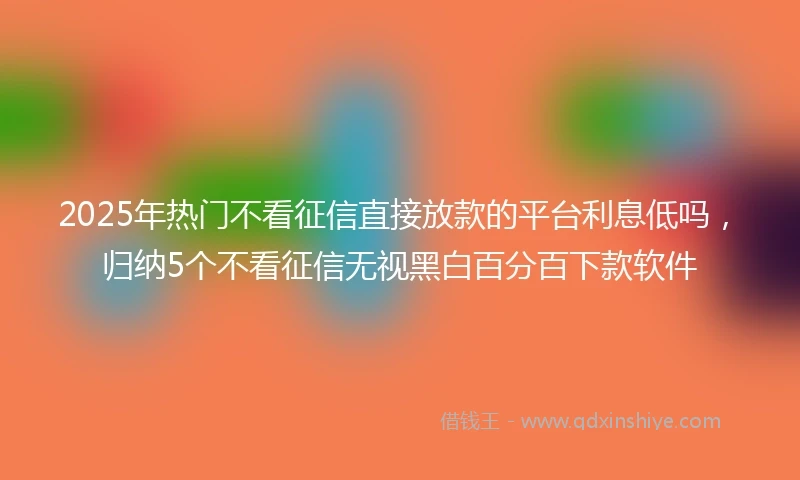 2025年热门不看征信直接放款的平台利息低吗，归纳5个不看征信无视黑白百分百下款软件