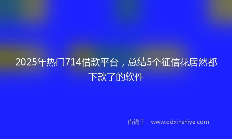 2025年热门714借款平台，总结5个征信花居然都下款了的软件