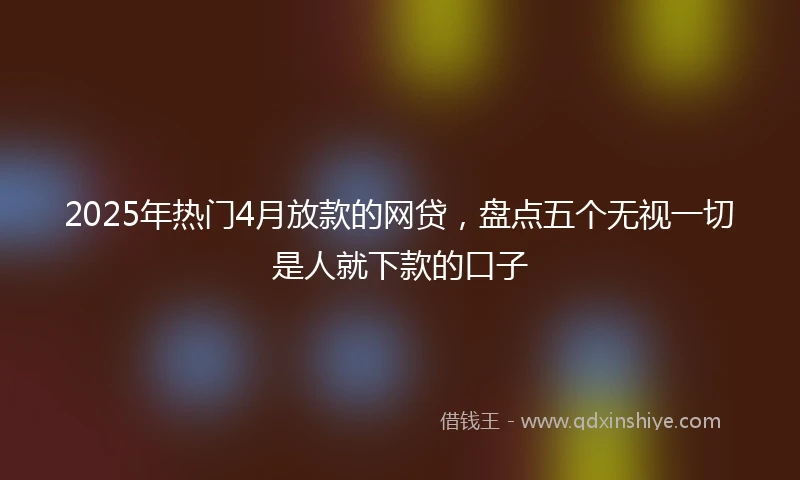 2025年热门4月放款的网贷，盘点五个无视一切是人就下款的口子