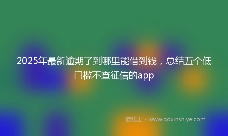 2025年最新逾期了到哪里能借到钱，总结五个低门槛不查征信的app