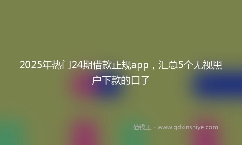 2025年热门24期借款正规app,汇总5个无视黑户下款的口子