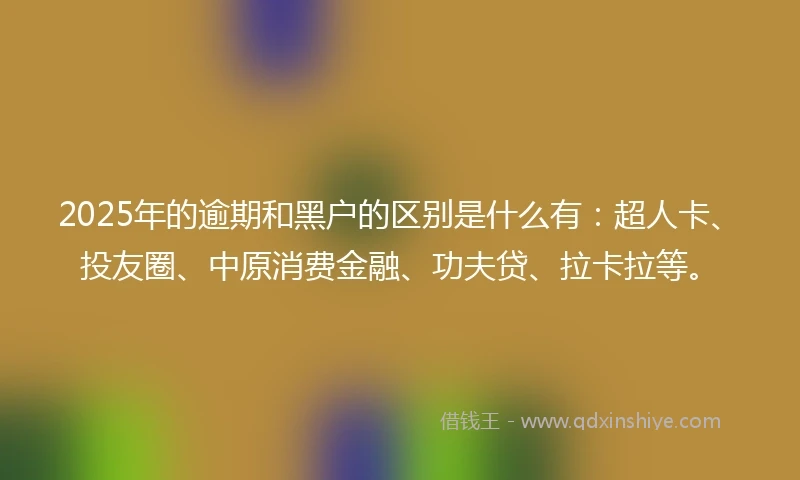 2025年的逾期和黑户的区别是什么有：超人卡、投友圈、中原消费金融、功夫贷、拉卡拉等。