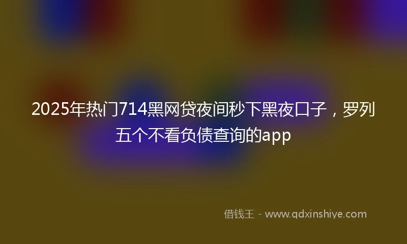 2025年热门714黑网贷夜间秒下黑夜口子，罗列五个不看负债查询的app