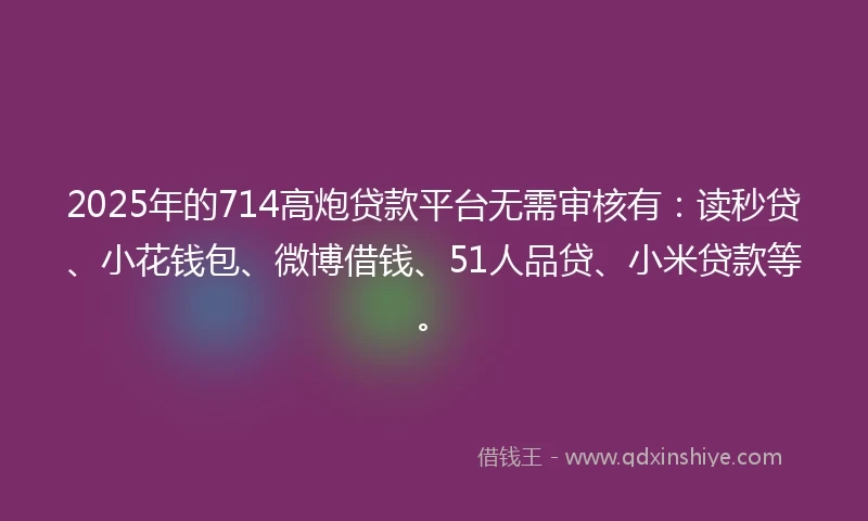 2025年的714高炮贷款平台无需审核有：读秒贷、小花钱包、微博借钱、51人品贷、小米贷款等。