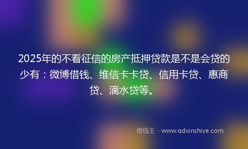 2025年的不看征信的房产抵押贷款是不是会贷的少有：微博借钱、维信卡卡贷、信用卡贷、惠商贷、滴水贷等。