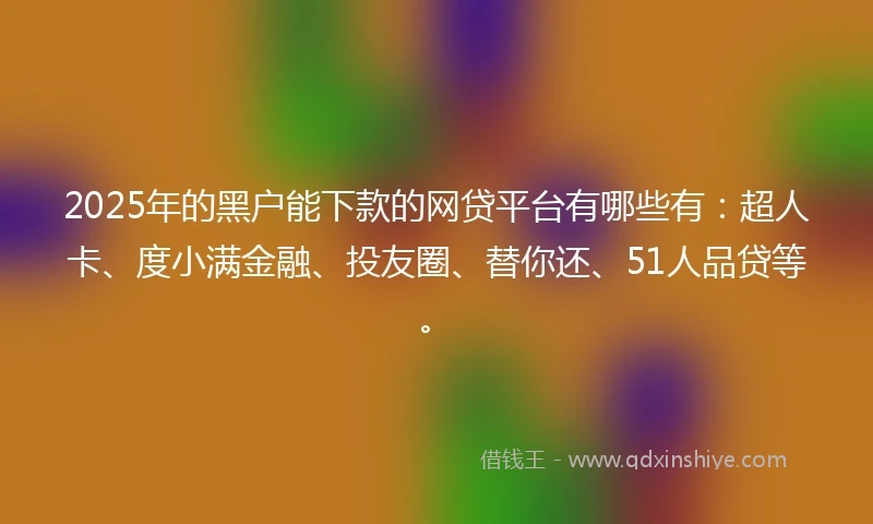 2025年的黑户能下款的网贷平台有哪些有：超人卡、度小满金融、投友圈、替你还、51人品贷等。