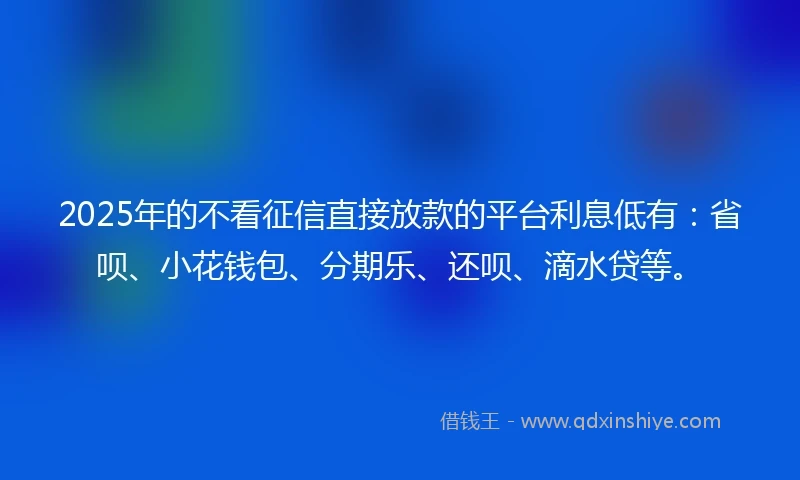 2025年的不看征信直接放款的平台利息低有：省呗、小花钱包、分期乐、还呗、滴水贷等。