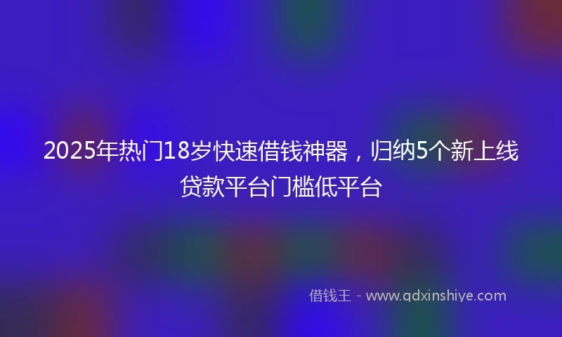 2025年热门18岁快速借钱神器，归纳5个新上线贷款平台门槛低平台