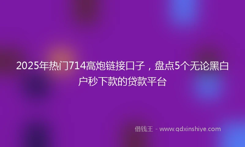 2025年热门714高炮链接口子,盘点5个无论黑白户秒下款的贷款平台