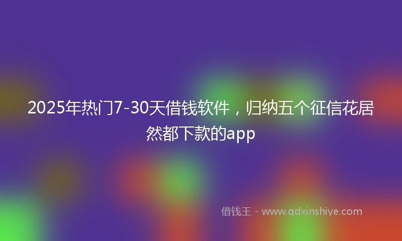 2025年热门7-30天借钱软件，归纳五个征信花居然都下款的app