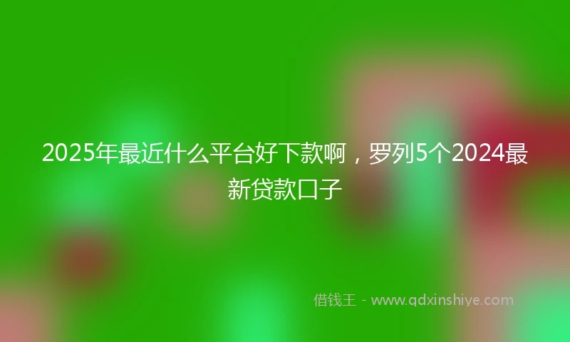 2025年最近什么平台好下款啊，罗列5个2024最新贷款口子