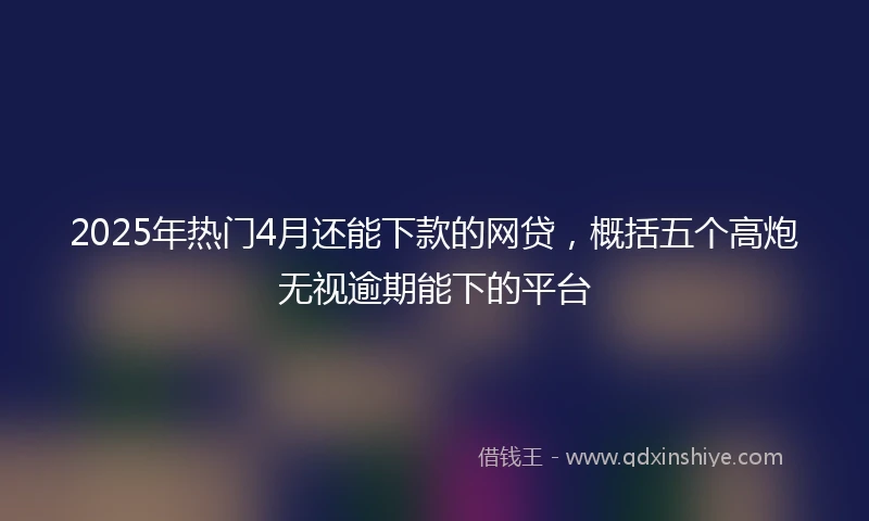 2025年热门4月还能下款的网贷,概括五个高炮无视逾期能下的平台