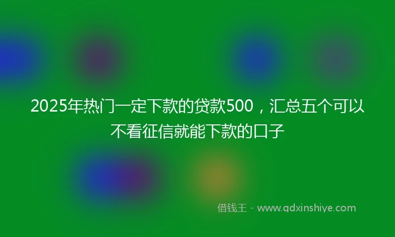 2025年热门一定下款的贷款500，汇总五个可以不看征信就能下款的口子